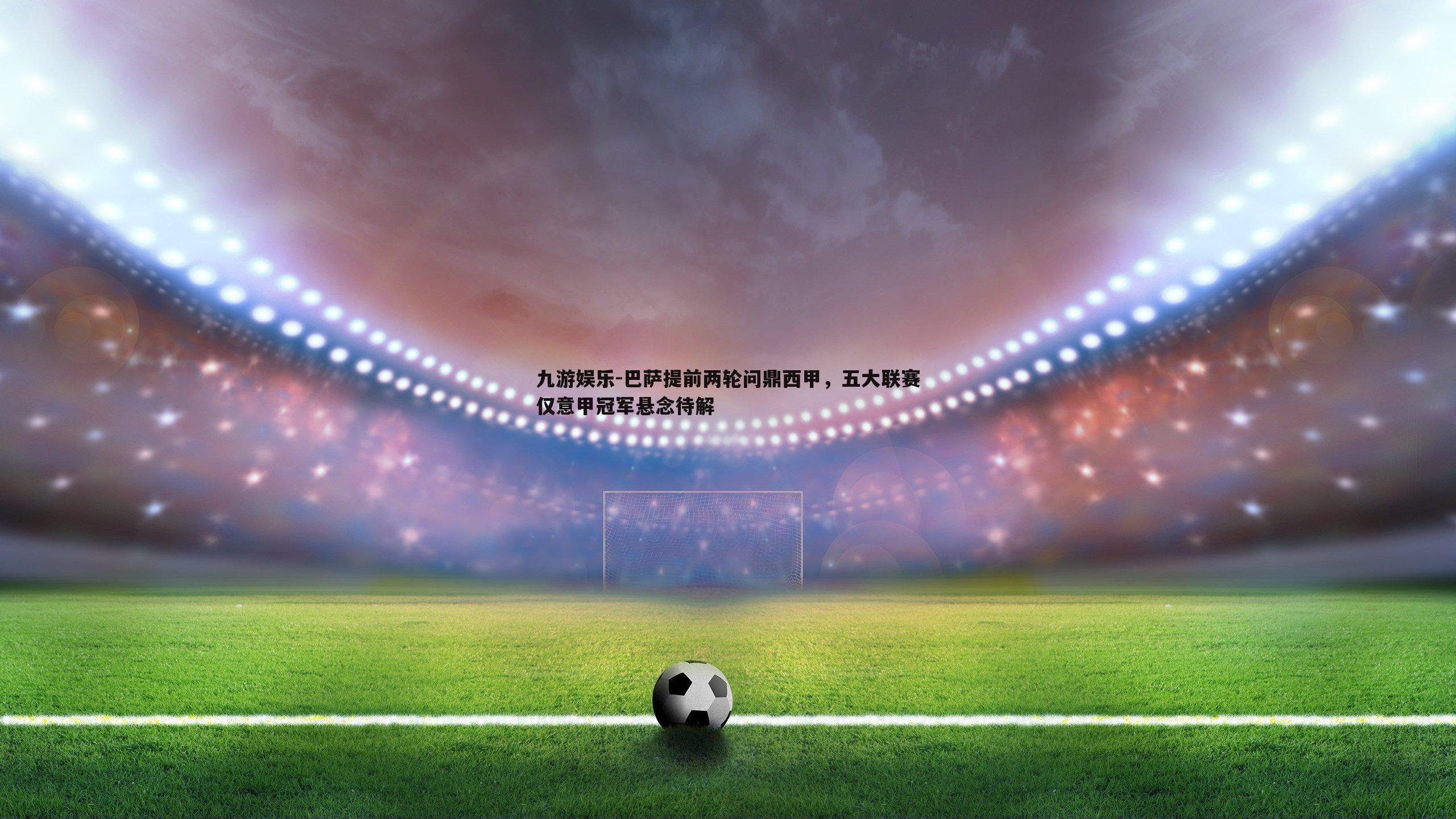九游娱乐-巴萨提前两轮问鼎西甲，五大联赛仅意甲冠军悬念待解
