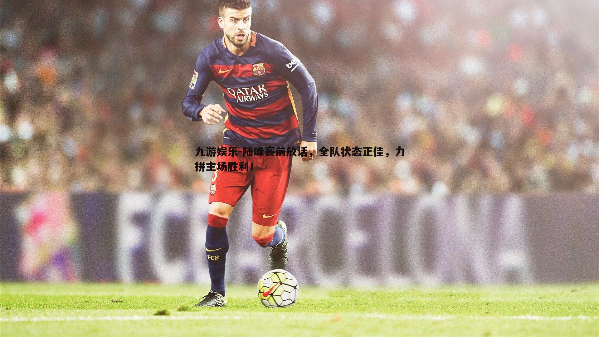 九游娱乐-陆峰赛前放话，全队状态正佳，力拼主场胜利！