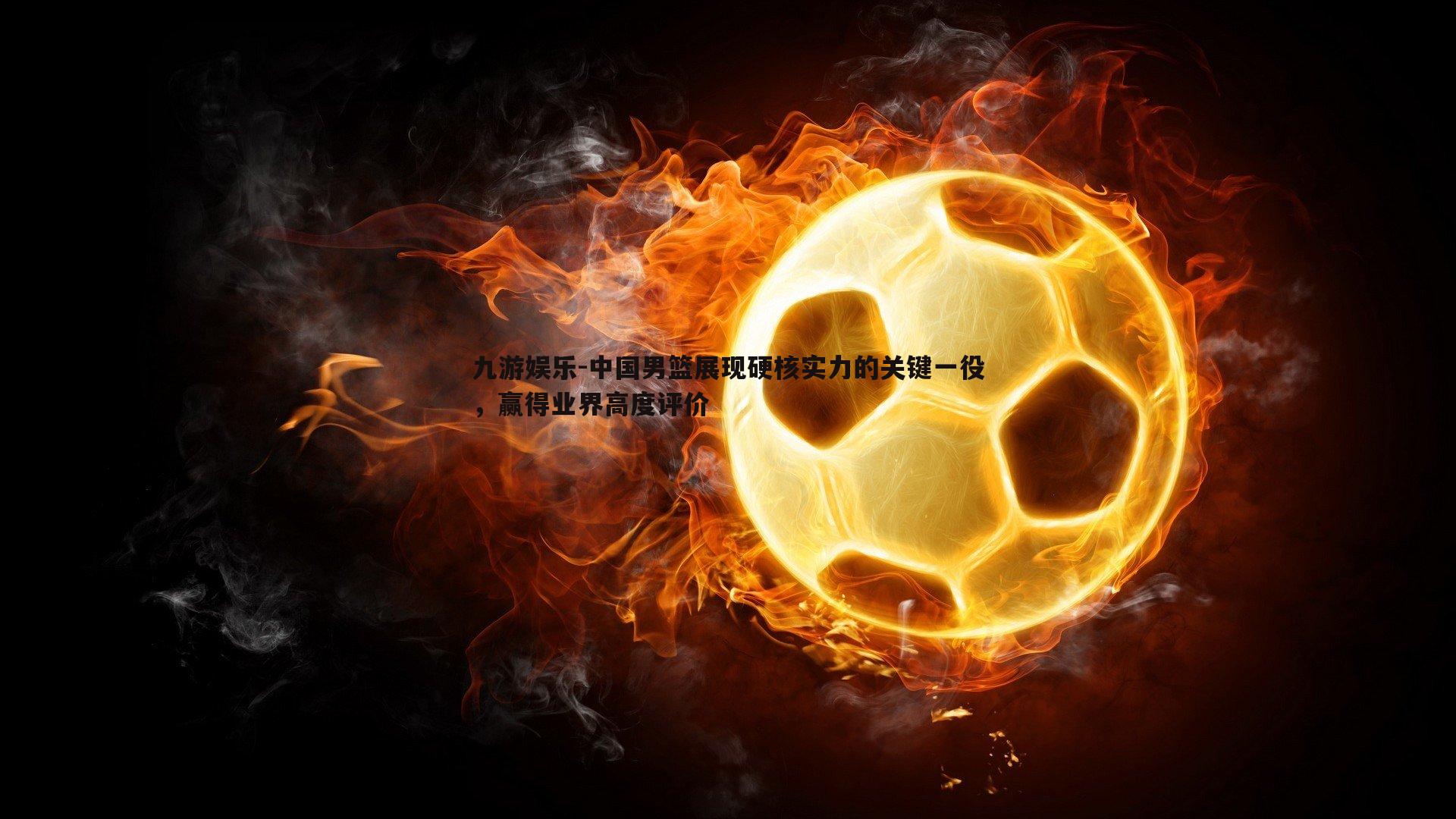 九游娱乐-中国男篮展现硬核实力的关键一役，赢得业界高度评价